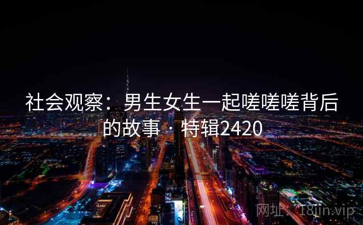 社会观察：男生女生一起嗟嗟嗟背后的故事 · 特辑2420
