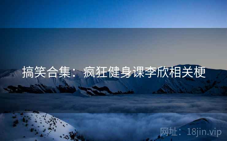 搞笑合集：疯狂健身课李欣相关梗