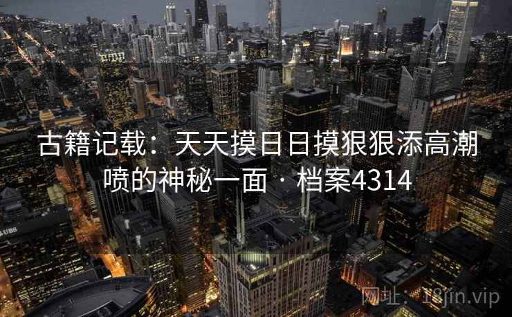 古籍记载：天天摸日日摸狠狠添高潮喷的神秘一面 · 档案4314