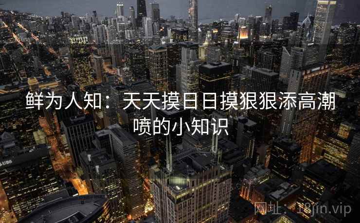 鲜为人知:天天摸日日摸狠狠添高潮喷的小知识