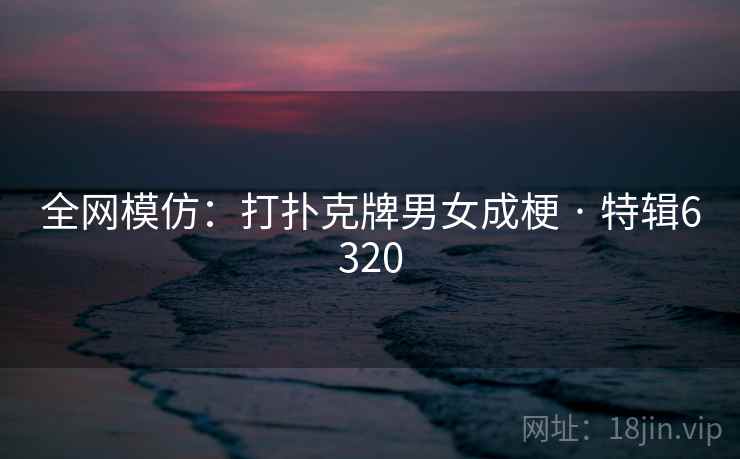 全网模仿：打扑克牌男女成梗 · 特辑6320