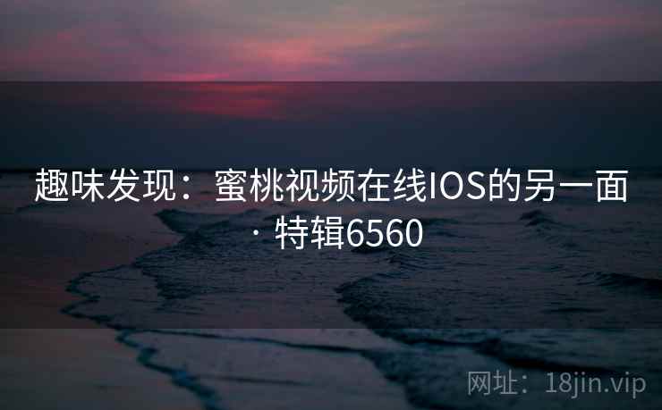 趣味发现：蜜桃视频在线IOS的另一面 · 特辑6560