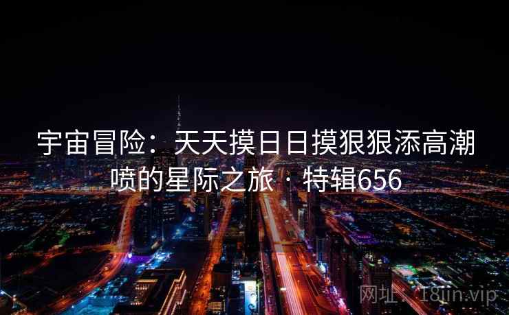 宇宙冒险:天天摸日日摸狠狠添高潮喷的星际之旅 · 特辑656