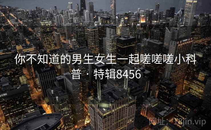 详细阅读:你不知道的男生女生一起嗟嗟嗟小科普 · 特辑8456 你不知道的男生女生一起嗟嗟嗟小科普 · 特辑8456